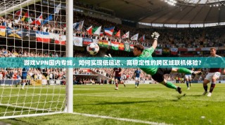 游戏VPN国内专线，如何实现低延迟、高稳定性的跨区域联机体验？