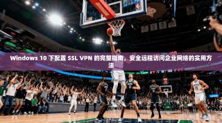 Windows 10 下配置 SSL VPN 的完整指南，安全远程访问企业网络的实用方法