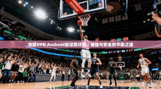 海豚VPN Android版深度评测，便捷与安全的平衡之道