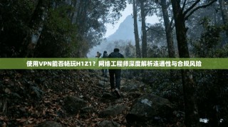 使用VPN能否畅玩H1Z1？网络工程师深度解析连通性与合规风险