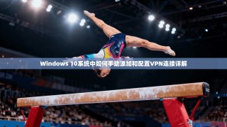 Windows 10系统中如何手动添加和配置VPN连接详解