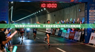 电信新增VPN网络服务，企业安全连接与远程办公的新选择