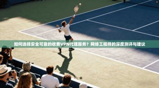 如何选择安全可靠的收费VPN代理服务？网络工程师的深度测评与建议