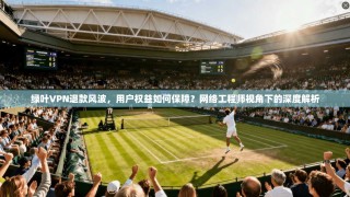 绿叶VPN退款风波，用户权益如何保障？网络工程师视角下的深度解析