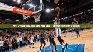 虎扑VPN使用风险与网络合规建议，从技术到法律的全面解析
