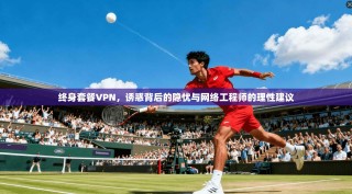 终身套餐VPN，诱惑背后的隐忧与网络工程师的理性建议