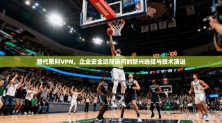 替代思科VPN，企业安全远程访问的新兴选择与技术演进