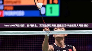 PureVPN下载指南，如何安全、高效地获取并配置这款流行虚拟私人网络服务