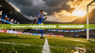 AnyConnect VPN服务器地址配置指南，从基础到高级实战解析
