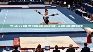 Windows GRE VPN配置与优化实战指南，从基础搭建到性能调优