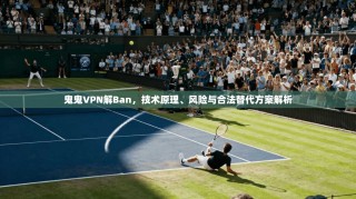 鬼鬼VPN解Ban，技术原理、风险与合法替代方案解析