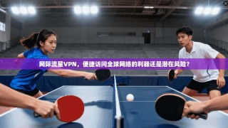 网际流星VPN，便捷访问全球网络的利器还是潜在风险？