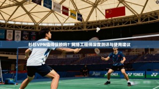 杉杉VPN值得信赖吗？网络工程师深度测评与使用建议