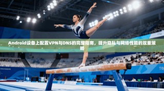 Android设备上配置VPN与DNS的完整指南，提升隐私与网络性能的双重策略