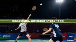破解韩服VPN封锁，网络工程师视角下的技术与合规边界