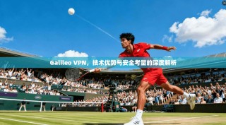 Galileo VPN，技术优势与安全考量的深度解析