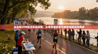 企业级VPN架设实战指南，从零搭建安全可靠的远程访问通道