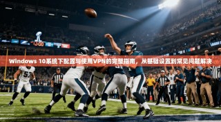 Windows 10系统下配置与使用VPN的完整指南，从基础设置到常见问题解决