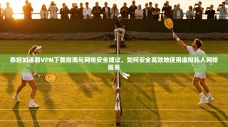 泰坦加速器VPN下载指南与网络安全建议，如何安全高效地使用虚拟私人网络服务