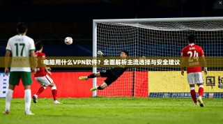 电脑用什么VPN软件？全面解析主流选择与安全建议