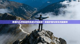黑莓Priv手机如何关闭VPN连接？详细步骤与常见问题解析