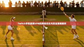 Twitch手机使用VPN的网络优化与安全策略解析