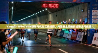Sangfor IPSec VPN部署与优化实战指南，构建安全高效的远程访问通道