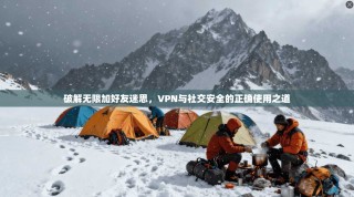 破解无限加好友迷思，VPN与社交安全的正确使用之道