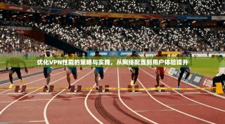 优化VPN性能的策略与实践，从网络配置到用户体验提升