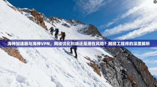 海神加速器与海神VPN，网络优化利器还是潜在风险？网络工程师的深度解析
