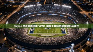 Skype 是否需要使用 VPN？网络工程师的深度解析与建议