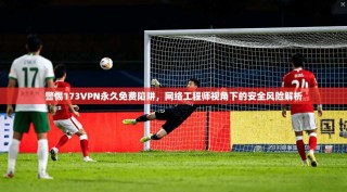 警惕173VPN永久免费陷阱，网络工程师视角下的安全风险解析