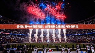 警惕付费VPN商家陷阱，如何识别合法服务与潜在风险
