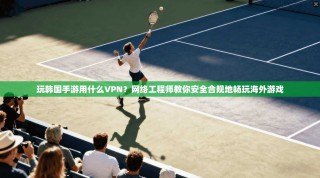 玩韩国手游用什么VPN？网络工程师教你安全合规地畅玩海外游戏