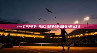 VPN 打不开共享？网络工程师教你快速排查与解决方法