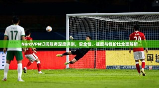 NordVPN订阅服务深度评测，安全性、速度与性价比全面解析