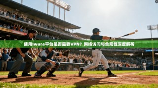 使用Iwara平台是否需要VPN？网络访问与合规性深度解析