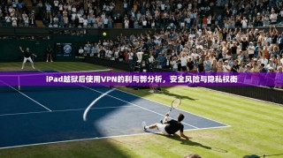 iPad越狱后使用VPN的利与弊分析，安全风险与隐私权衡