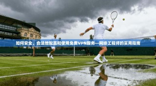 如何安全、合法地配置和使用免费VPN服务—网络工程师的实用指南