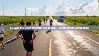 Google Play商店中VPN应用乱象解析，安全与合规的边界在哪里？