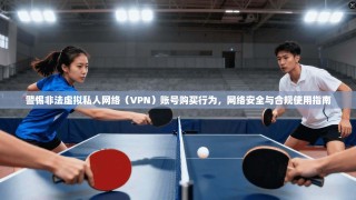 警惕非法虚拟私人网络（VPN）账号购买行为，网络安全与合规使用指南
