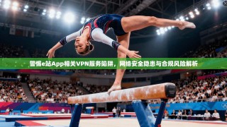 警惕e站App相关VPN服务陷阱，网络安全隐患与合规风险解析