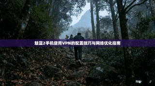 魅蓝2手机使用VPN的配置技巧与网络优化指南