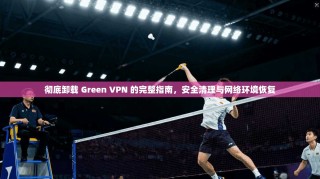 彻底卸载 Green VPN 的完整指南，安全清理与网络环境恢复