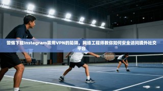 警惕下载Instagram需用VPN的陷阱，网络工程师教你如何安全访问境外社交平台