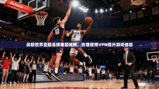 战舰世界亚服连接难题破解，合理使用VPN提升游戏体验