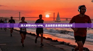 深入解析IAPD VPN，企业级安全通信的新选择