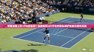 苹果设备上的VPN安全吗？深度解析iOS平台的隐私保护机制与潜在风险
