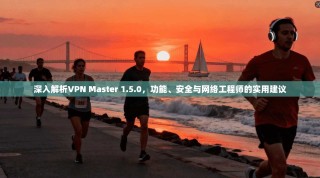 深入解析VPN Master 1.5.0，功能、安全与网络工程师的实用建议