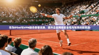 华为IPSet与VPN融合部署实践，提升企业网络安全性与效率的新思路